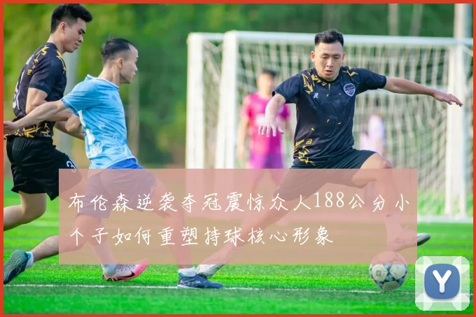 布伦森逆袭夺冠震惊众人188公分小个子如何重塑持球核心形象