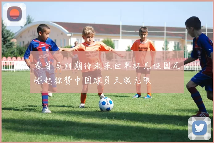 蒙哥马利期待未来世界杯见证国足崛起称赞中国球员天赋无限