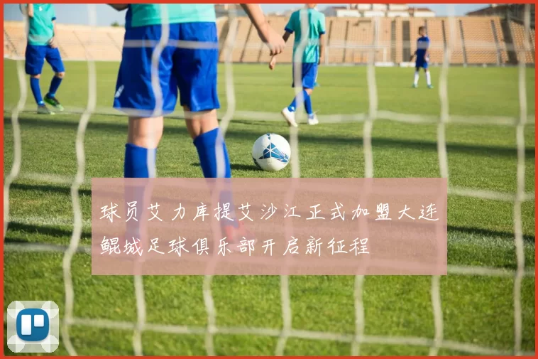 球员艾力库提艾沙江正式加盟大连鲲城足球俱乐部开启新征程