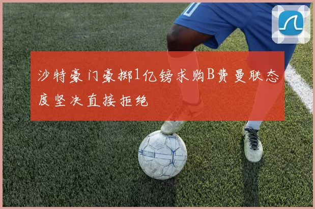 沙特豪门豪掷1亿镑求购B费曼联态度坚决直接拒绝