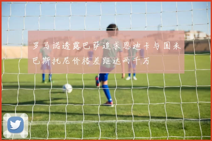 罗马诺透露巴萨追求恩迪卡与国米巴斯托尼价格差距达两千万