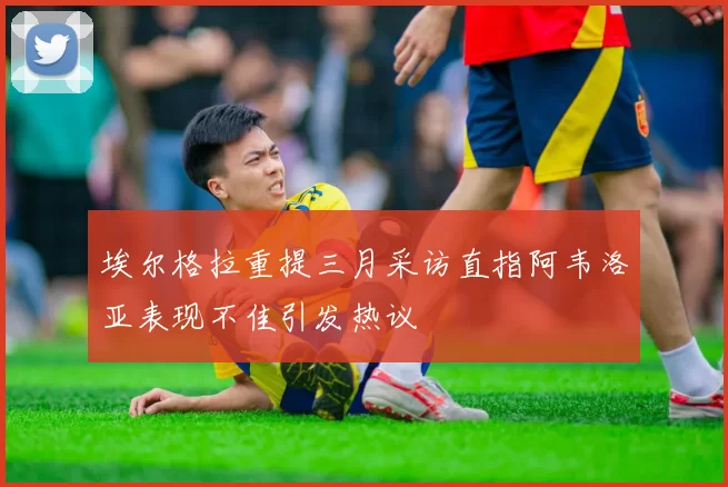 埃尔格拉重提三月采访直指阿韦洛亚表现不佳引发热议