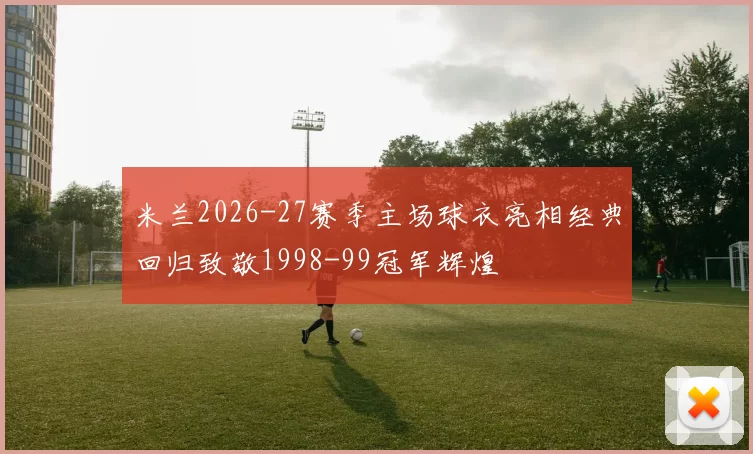 米兰2026-27赛季主场球衣亮相经典回归致敬1998-99冠军辉煌