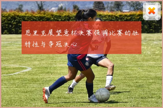 恩里克展望意杯决赛强调比赛的独特性与争冠决心