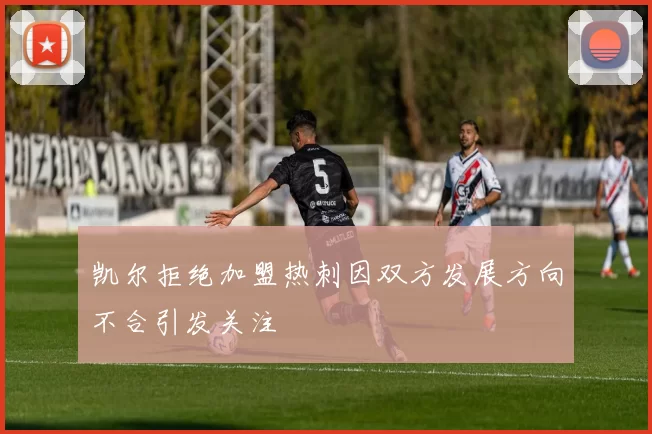 凯尔拒绝加盟热刺因双方发展方向不合引发关注