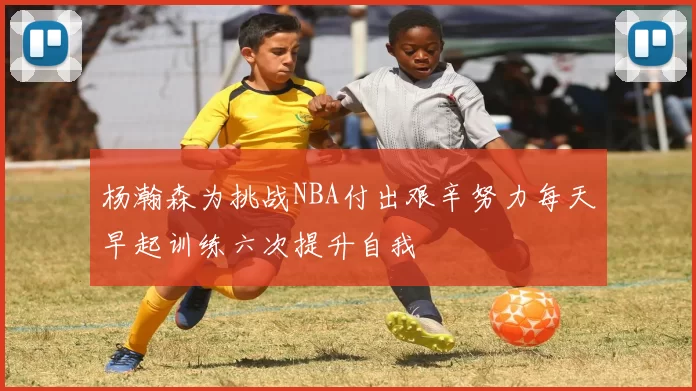 杨瀚森为挑战NBA付出艰辛努力每天早起训练六次提升自我