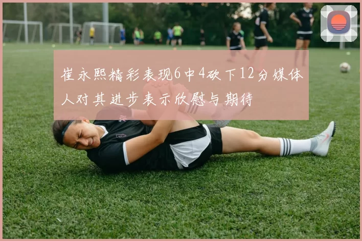 崔永熙精彩表现6中4砍下12分媒体人对其进步表示欣慰与期待