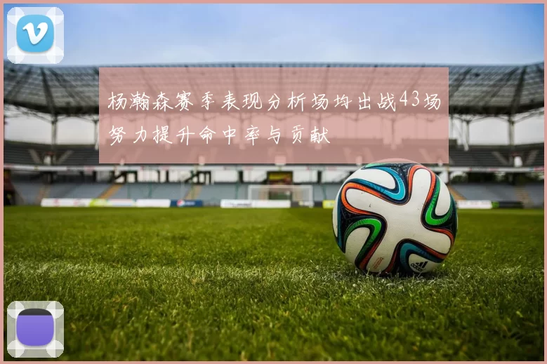杨瀚森赛季表现分析场均出战43场努力提升命中率与贡献