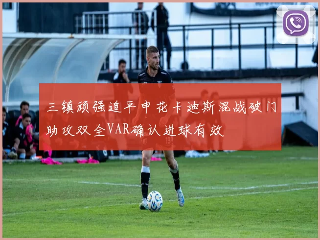 三镇顽强追平申花卡迪斯混战破门助攻双全VAR确认进球有效
