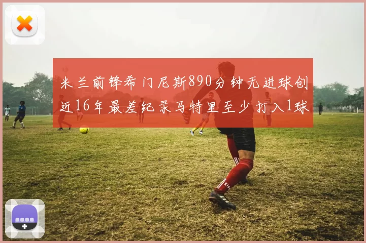 米兰前锋希门尼斯890分钟无进球创近16年最差纪录马特里至少打入1球