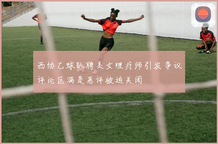西协乙球队聘美女理疗师引发争议评论区满是恶评被迫关闭