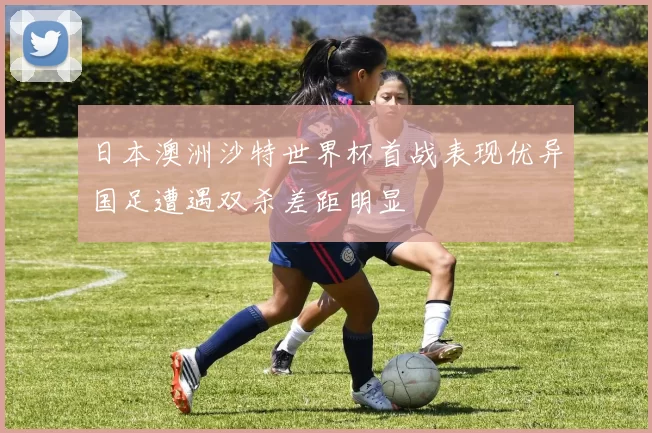 日本澳洲沙特世界杯首战表现优异国足遭遇双杀差距明显
