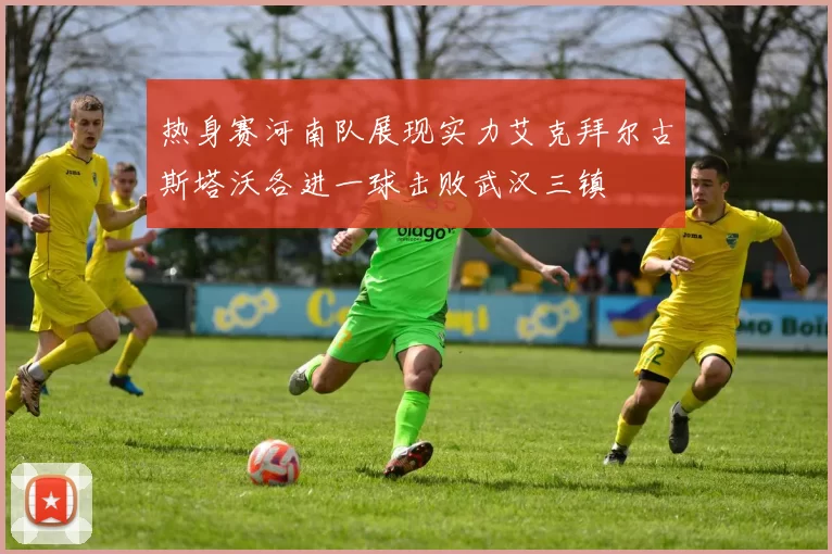 热身赛河南队展现实力艾克拜尔古斯塔沃各进一球击败武汉三镇