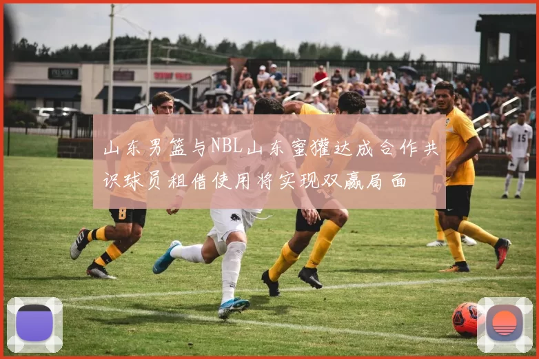 山东男篮与NBL山东蜜獾达成合作共识球员租借使用将实现双赢局面