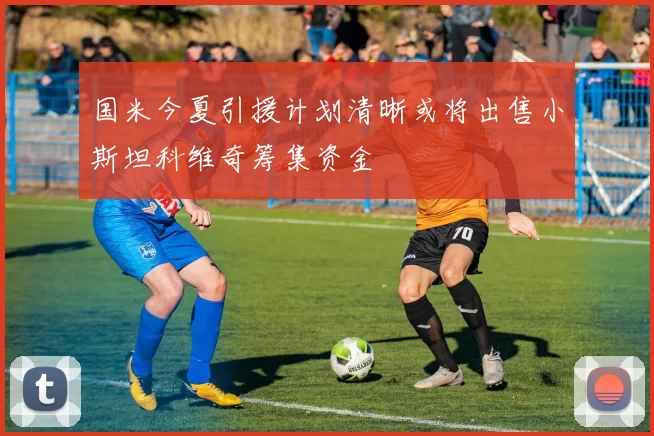 国米今夏引援计划清晰或将出售小斯坦科维奇筹集资金