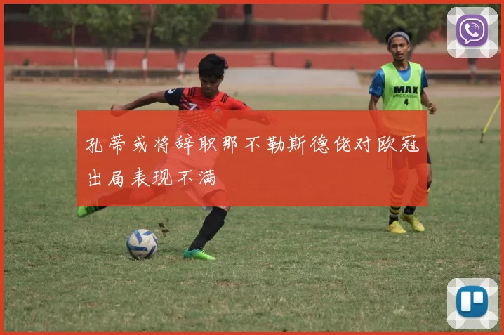 孔蒂或将辞职那不勒斯德佬对欧冠出局表现不满