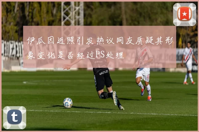 伊瓜因近照引发热议网友质疑其形象变化是否经过PS处理